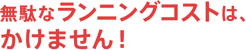 無駄なランニングコストは、かけません！